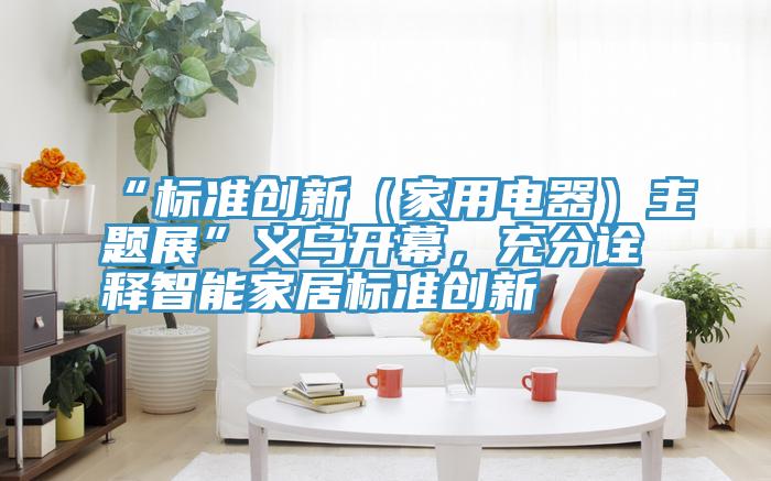 “标准创新（家用电器）主题展”义乌开幕，充分诠释智能家居标准创新