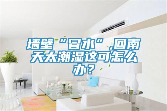 墙壁“冒水”,回南天太潮湿这可怎么办？