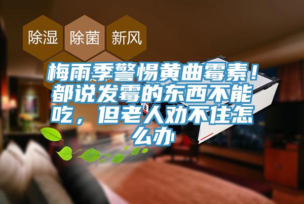 梅雨季警惕黄曲霉素！都说发霉的东西不能吃，但老人劝不住怎么办