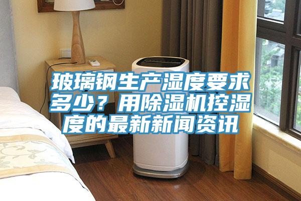 玻璃钢生产湿度要求多少？用91免费网站在线观看控湿度的最新新闻资讯