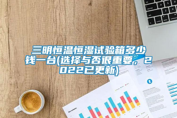 三明恒温恒湿试验箱多少钱一台(选择与否很重要，2022已更新)