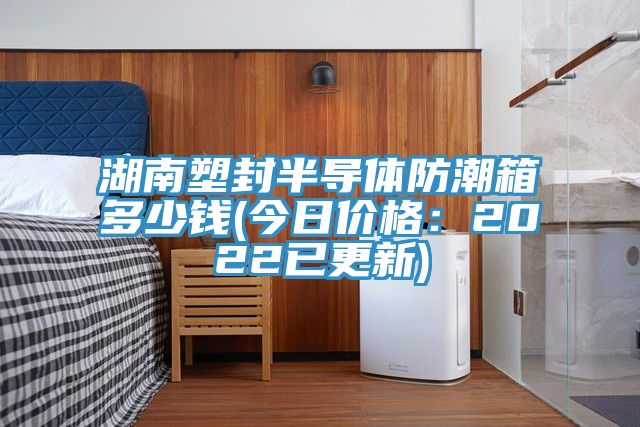 湖南塑封半导体防潮箱多少钱(今日价格：2022已更新)