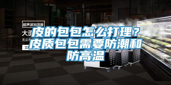 皮的包包怎么打理？皮质包包需要防潮和防高温